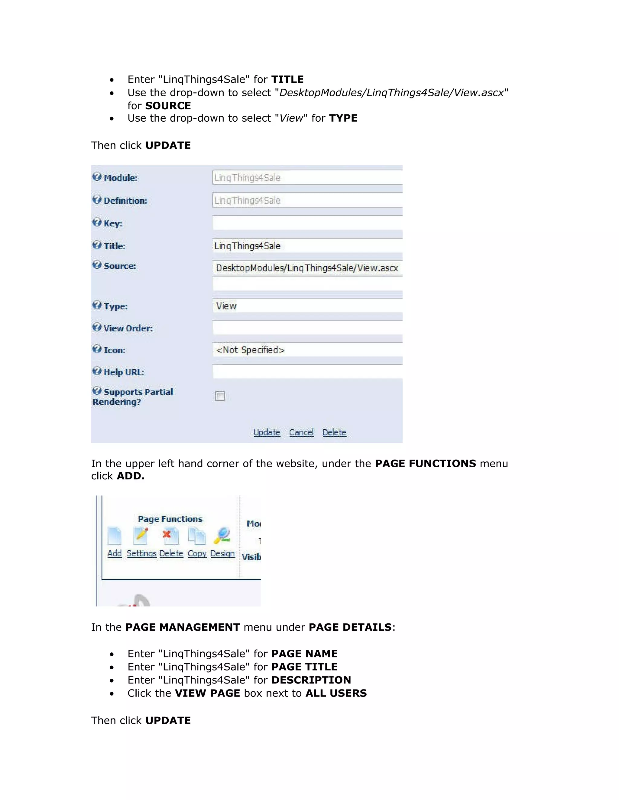 • Enter "LinqThings4Sale" for TITLE
• Use the drop-down to select "DesktopModules/LinqThings4Sale/View.ascx"
for SOURCE
• Use the drop-down to select "View" for TYPE
Then click UPDATE
In the upper left hand corner of the website, under the PAGE FUNCTIONS menu
click ADD.
In the PAGE MANAGEMENT menu under PAGE DETAILS:
• Enter "LinqThings4Sale" for PAGE NAME
• Enter "LinqThings4Sale" for PAGE TITLE
• Enter "LinqThings4Sale" for DESCRIPTION
• Click the VIEW PAGE box next to ALL USERS
Then click UPDATE
 