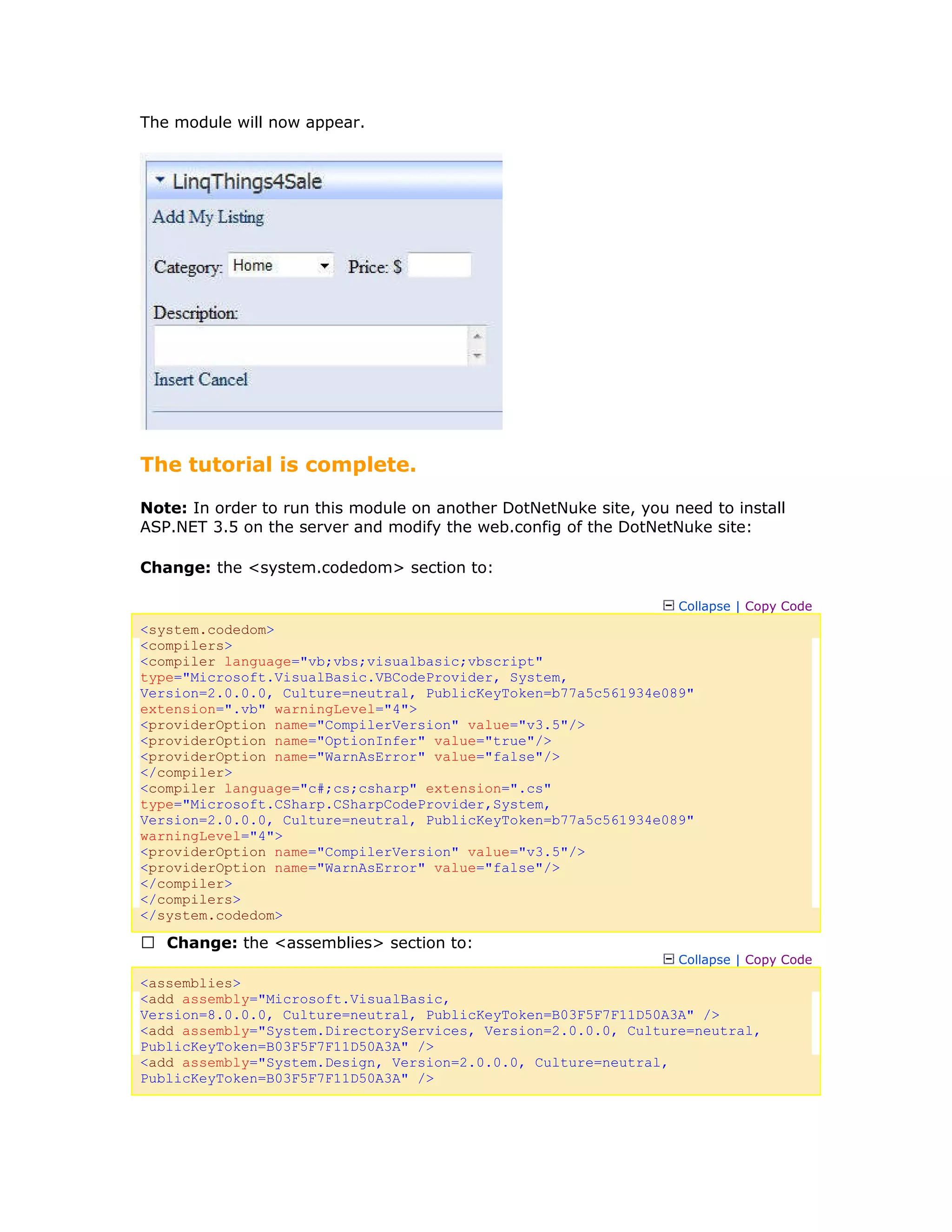 The module will now appear.
The tutorial is complete.
Note: In order to run this module on another DotNetNuke site, you need to install
ASP.NET 3.5 on the server and modify the web.config of the DotNetNuke site:
Change: the <system.codedom> section to:
Collapse | Copy Code
<system.codedom>
<compilers>
<compiler language="vb;vbs;visualbasic;vbscript"
type="Microsoft.VisualBasic.VBCodeProvider, System,
Version=2.0.0.0, Culture=neutral, PublicKeyToken=b77a5c561934e089"
extension=".vb" warningLevel="4">
<providerOption name="CompilerVersion" value="v3.5"/>
<providerOption name="OptionInfer" value="true"/>
<providerOption name="WarnAsError" value="false"/>
</compiler>
<compiler language="c#;cs;csharp" extension=".cs"
type="Microsoft.CSharp.CSharpCodeProvider,System,
Version=2.0.0.0, Culture=neutral, PublicKeyToken=b77a5c561934e089"
warningLevel="4">
<providerOption name="CompilerVersion" value="v3.5"/>
<providerOption name="WarnAsError" value="false"/>
</compiler>
</compilers>
</system.codedom>
 Change: the <assemblies> section to:
Collapse | Copy Code
<assemblies>
<add assembly="Microsoft.VisualBasic,
Version=8.0.0.0, Culture=neutral, PublicKeyToken=B03F5F7F11D50A3A" />
<add assembly="System.DirectoryServices, Version=2.0.0.0, Culture=neutral,
PublicKeyToken=B03F5F7F11D50A3A" />
<add assembly="System.Design, Version=2.0.0.0, Culture=neutral,
PublicKeyToken=B03F5F7F11D50A3A" />
 