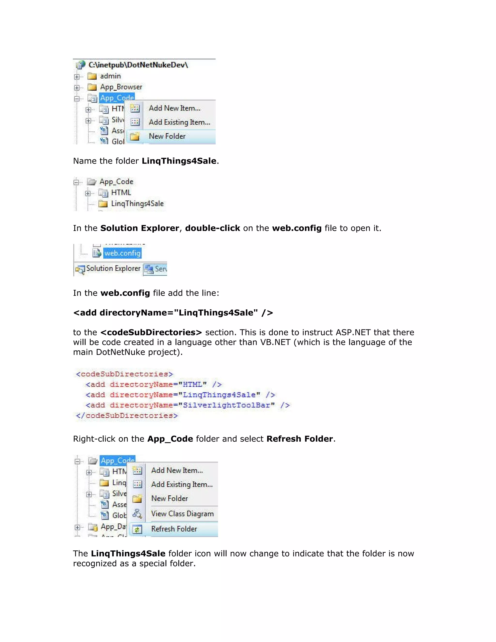 Name the folder LinqThings4Sale.
In the Solution Explorer, double-click on the web.config file to open it.
In the web.config file add the line:
<add directoryName="LinqThings4Sale" />
to the <codeSubDirectories> section. This is done to instruct ASP.NET that there
will be code created in a language other than VB.NET (which is the language of the
main DotNetNuke project).
Right-click on the App_Code folder and select Refresh Folder.
The LinqThings4Sale folder icon will now change to indicate that the folder is now
recognized as a special folder.
 