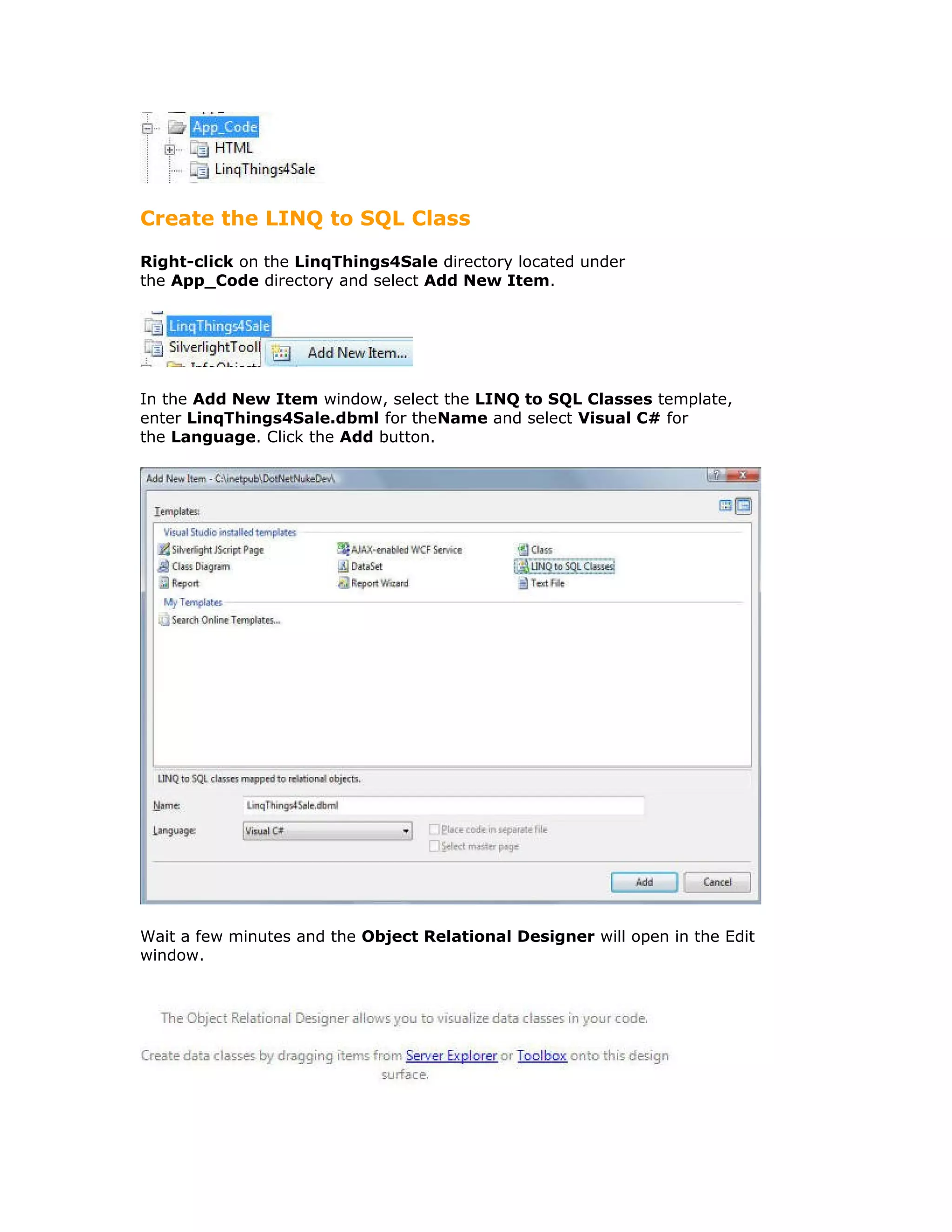 Create the LINQ to SQL Class
Right-click on the LinqThings4Sale directory located under
the App_Code directory and select Add New Item.
In the Add New Item window, select the LINQ to SQL Classes template,
enter LinqThings4Sale.dbml for theName and select Visual C# for
the Language. Click the Add button.
Wait a few minutes and the Object Relational Designer will open in the Edit
window.
 