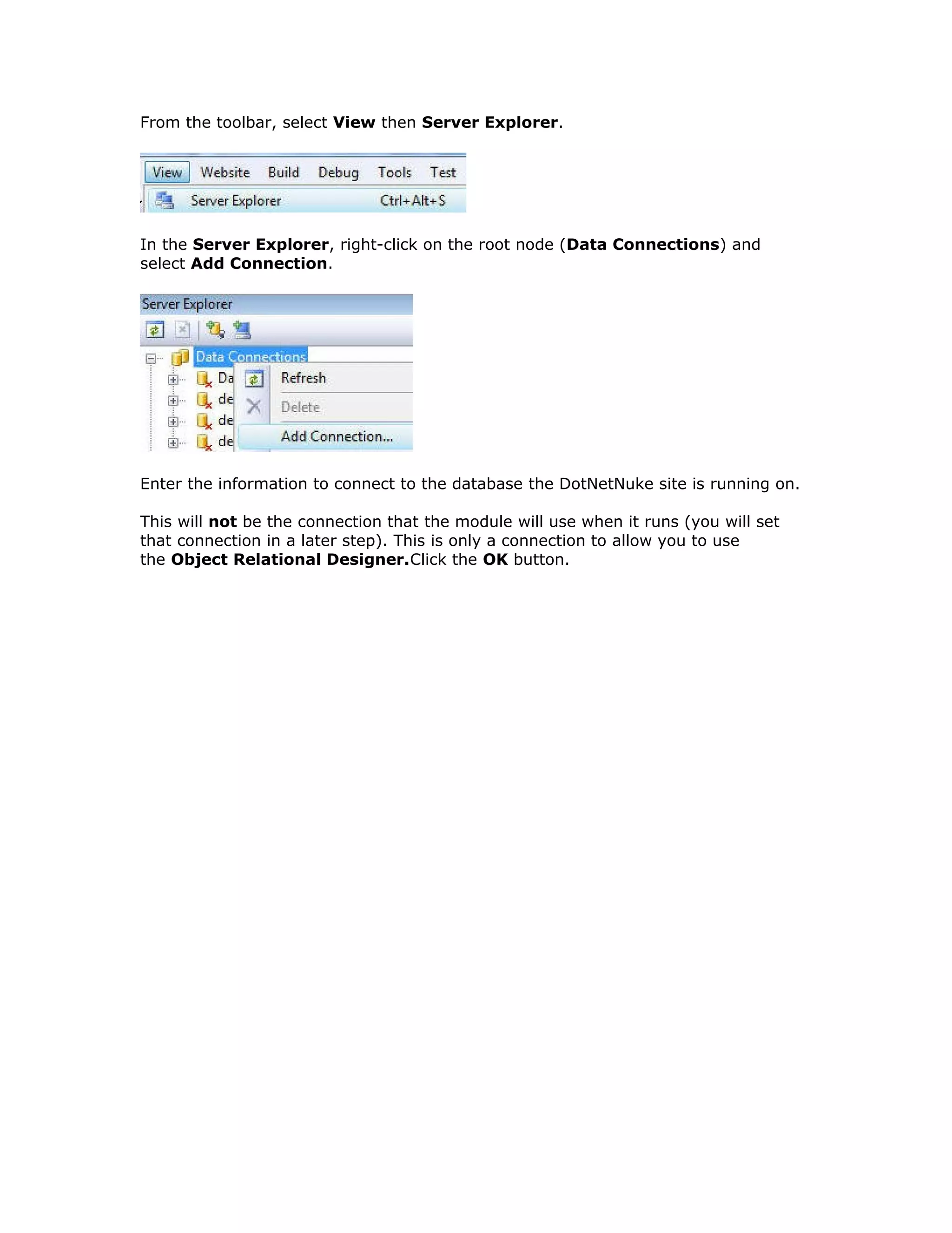 From the toolbar, select View then Server Explorer.
In the Server Explorer, right-click on the root node (Data Connections) and
select Add Connection.
Enter the information to connect to the database the DotNetNuke site is running on.
This will not be the connection that the module will use when it runs (you will set
that connection in a later step). This is only a connection to allow you to use
the Object Relational Designer.Click the OK button.
 