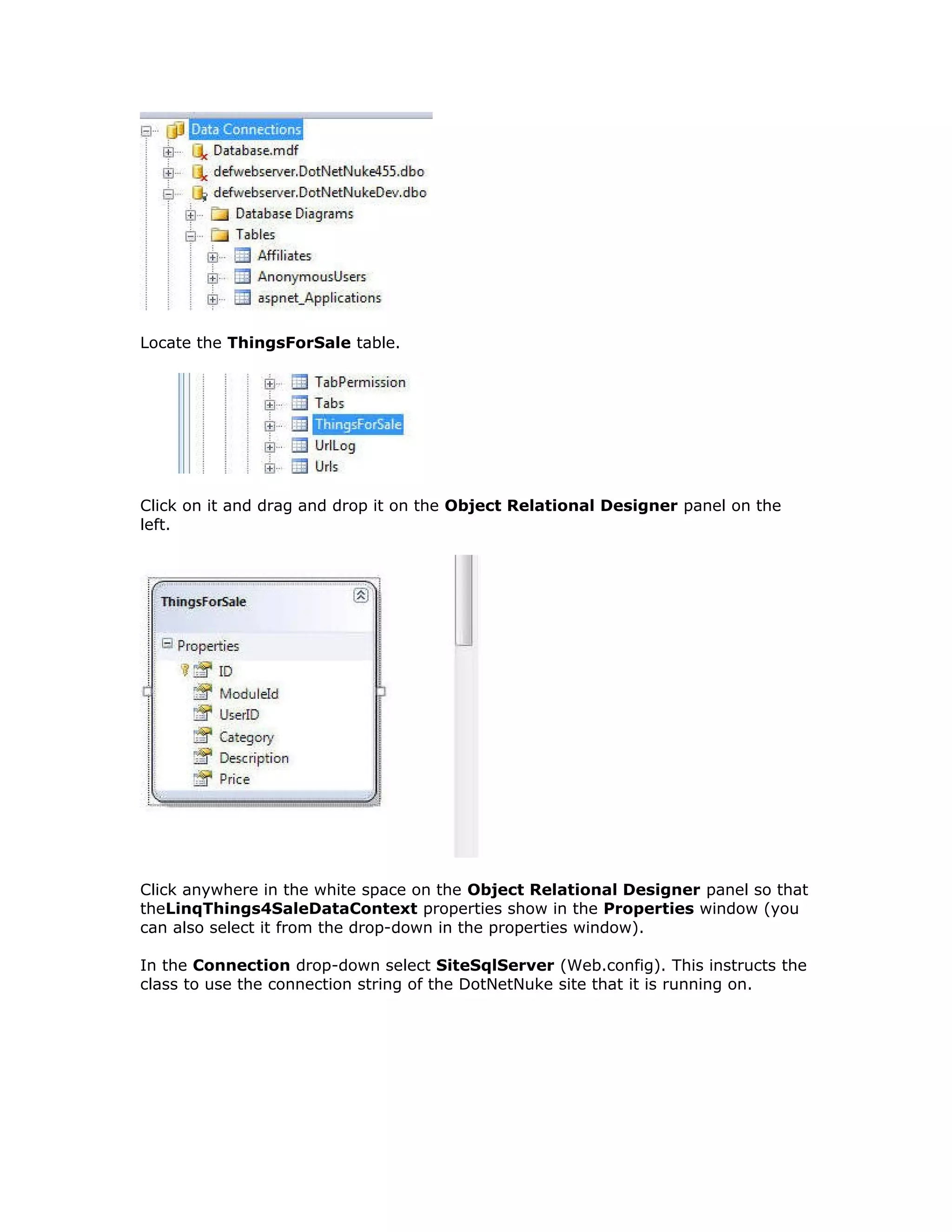 Locate the ThingsForSale table.
Click on it and drag and drop it on the Object Relational Designer panel on the
left.
Click anywhere in the white space on the Object Relational Designer panel so that
theLinqThings4SaleDataContext properties show in the Properties window (you
can also select it from the drop-down in the properties window).
In the Connection drop-down select SiteSqlServer (Web.config). This instructs the
class to use the connection string of the DotNetNuke site that it is running on.
 