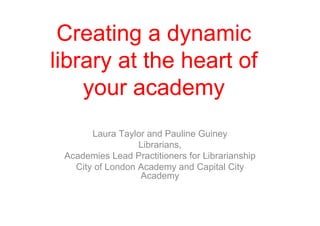 Creating a dynamic
library at the heart of
    your academy
       Laura Taylor and Pauline Guiney
                  Librarians,
 Academies Lead Practitioners for Librarianship
   City of London Academy and Capital City
                  Academy
 