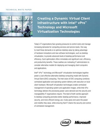 T eC h n I Ca l w h IT e Pa P e r




                                        Creating a Dynamic Virtual Client
                                        Infrastructure with Intel® vPro™
                                        Technology and Microsoft
                                        Virtualization Technologies


                                    Today’s IT organizations face growing pressures to control costs and manage
                                    increasing demands for computing services and service levels. One way
                                    to meet these demands is to optimize desktop value by taking advantage
                                    of hardware innovations and new software technologies, such as desktop
                                    virtualization, to provide advanced levels of desktop performance and
                                    efficiency. Such optimization offers immediate and significant cost, efficiency,
                                    and productivity benefits. These realities are motivating IT administrators to
                                    consider alternative models for deploying and managing client computers
                                    and applications.

                                    Intel® vPro™ technology and Microsoft* virtualization technologies together
                                    power a cost-effective alternative desktop computing model with Dynamic
                                    Virtual Client (DVC) computing. The Intel vision of DVC computing combines
                                    centralized application and operating system delivery with execution on local
                                    client hardware. Microsoft virtualization technologies enable centralized
                                    management of operating system and application images, while Intel vPro
                                    technology delivers the processing power users demand and the security and
                                    manageability IT organizations require. This best-of-both-worlds approach
                                    to desktop computing promotes better desktop performance, improved
                                    security, and more efficient energy use. It also gives end users the power
                                    and mobility they value, while ensuring that IT retains the security and control
                                    of centralized management.
 