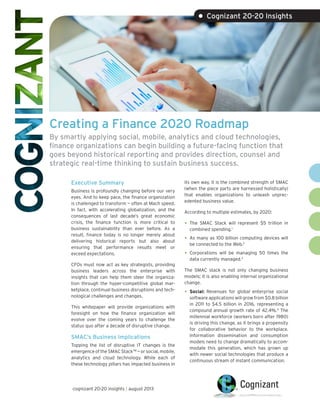 Creating a Finance 2020 Roadmap
By smartly applying social, mobile, analytics and cloud technologies,
finance organizations can begin building a future-facing function that
goes beyond historical reporting and provides direction, counsel and
strategic real-time thinking to sustain business success.
Executive Summary
Business is profoundly changing before our very
eyes. And to keep pace, the finance organization
is challenged to transform — often at Mach speed.
In fact, with accelerating globalization, and the
consequences of last decade’s great economic
crisis, the finance function is more critical to
business sustainability than ever before. As a
result, finance today is no longer merely about
delivering historical reports but also about
ensuring that performance results meet or
exceed expectations.
CFOs must now act as key strategists, providing
business leaders across the enterprise with
insights that can help them steer the organiza-
tion through the hyper-competitive global mar-
ketplace, continual business disruptions and tech-
nological challenges and changes.
This whitepaper will provide organizations with
foresight on how the finance organization will
evolve over the coming years to challenge the
status quo after a decade of disruptive change.
SMAC’s Business Implications
Topping the list of disruptive IT changes is the
emergenceoftheSMACStackTM
—orsocial,mobile,
analytics and cloud technology. While each of
these technology pillars has impacted business in
its own way, it is the combined strength of SMAC
(when the piece parts are harnessed holistically)
that enables organizations to unleash unprec-
edented business value.
According to multiple estimates, by 2020:
•	The SMAC Stack will represent $5 trillion in
combined spending.1
•	As many as 100 billion computing devices will
be connected to the Web.2
•	Corporations will be managing 50 times the
data currently managed.3
The SMAC stack is not only changing business
models; it is also enabling internal organizational
change.
•	Social: Revenues for global enterprise social
software applications will grow from $0.8 billion
in 2011 to $4.5 billion in 2016, representing a
compound annual growth rate of 42.4%.4
The
millennial workforce (workers born after 1980)
is driving this change, as it brings a propensity
for collaborative behavior to the workplace.
Information dissemination and consumption
models need to change dramatically to accom-
modate this generation, which has grown up
with newer social technologies that produce a
continuous stream of instant communication.
• Cognizant 20-20 Insights
cognizant 20-20 insights | august 2013
 