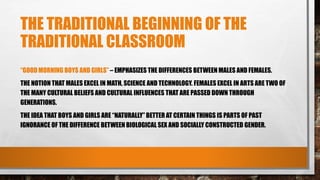 THE TRADITIONAL BEGINNING OF THE
TRADITIONAL CLASSROOM
“GOOD MORNING BOYS AND GIRLS” – EMPHASIZES THE DIFFERENCES BETWEEN MALES AND FEMALES.
THE NOTION THAT MALES EXCEL IN MATH, SCIENCE AND TECHNOLOGY. FEMALES EXCEL IN ARTS ARE TWO OF
THE MANY CULTURAL BELIEFS AND CULTURAL INFLUENCES THAT ARE PASSED DOWN THROUGH
GENERATIONS.
THE IDEA THAT BOYS AND GIRLS ARE “NATURALLY” BETTER AT CERTAIN THINGS IS PARTS OF PAST
IGNORANCE OF THE DIFFERENCE BETWEEN BIOLOGICAL SEX AND SOCIALLY CONSTRUCTED GENDER.
 