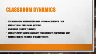 CLASSROOM DYNAMICS
• TEACHERS CALL ON BOYS MORE OFTEN AND SPEND MORE TIME WITH THEM
• ASKS BOYS MORE CHALLENGING QUESTIONS
• WAIT LONGER FOR BOYS TO ANSWER
• URGE BOYS TO TRY HARDER, CONSTANTLY TELLING THE BOYS THAT THEY CAN DO IT
• REMEMBER AND USE THE NAMES OF MALES STUDENTS
 
