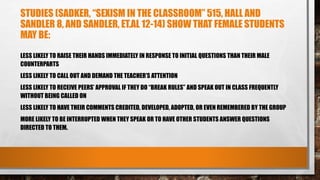 STUDIES (SADKER, “SEXISM IN THE CLASSROOM” 515, HALL AND
SANDLER 8, AND SANDLER, ET.AL 12-14) SHOW THAT FEMALE STUDENTS
MAY BE:
LESS LIKELY TO RAISE THEIR HANDS IMMEDIATELY IN RESPONSE TO INITIAL QUESTIONS THAN THEIR MALE
COUNTERPARTS
LESS LIKELY TO CALL OUT AND DEMAND THE TEACHER’S ATTENTION
LESS LIKELY TO RECEIVE PEERS’ APPROVAL IF THEY DO “BREAK RULES” AND SPEAK OUT IN CLASS FREQUENTLY
WITHOUT BEING CALLED ON
LESS LIKELY TO HAVE THEIR COMMENTS CREDITED, DEVELOPED, ADOPTED, OR EVEN REMEMBERED BY THE GROUP
MORE LIKELY TO BE INTERRUPTED WHEN THEY SPEAK OR TO HAVE OTHER STUDENTS ANSWER QUESTIONS
DIRECTED TO THEM.
 