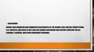• ASSESSMENT
ENSURE THAT FORMATIVE AND SUMMATIVE ASSESSMENTS AT THE SCHOOL LEVEL AND ANY COMPETITIONS
(E.G. CONTESTS, QUIZ BEES) AT ANY LEVEL ARE GENDER-RESPONSIVE AND CULTURE-SENSITIVE FOR ALL
LEARNERS, TEACHERS, AND OTHER CONCERNED PERSONNEL.
 
