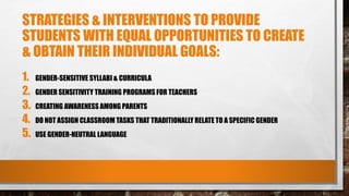 STRATEGIES & INTERVENTIONS TO PROVIDE
STUDENTS WITH EQUAL OPPORTUNITIES TO CREATE
& OBTAIN THEIR INDIVIDUAL GOALS:
1. GENDER-SENSITIVE SYLLABI & CURRICULA
2. GENDER SENSITIVITY TRAINING PROGRAMS FOR TEACHERS
3. CREATING AWARENESS AMONG PARENTS
4. DO NOT ASSIGN CLASSROOM TASKS THAT TRADITIONALLY RELATE TO A SPECIFIC GENDER
5. USE GENDER-NEUTRAL LANGUAGE
 