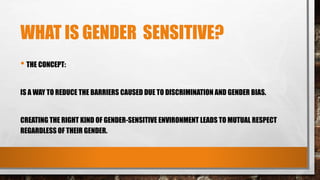 WHAT IS GENDER SENSITIVE?
• THE CONCEPT:
IS A WAY TO REDUCE THE BARRIERS CAUSED DUE TO DISCRIMINATION AND GENDER BIAS.
CREATING THE RIGHT KIND OF GENDER-SENSITIVE ENVIRONMENT LEADS TO MUTUAL RESPECT
REGARDLESS OF THEIR GENDER.
 
