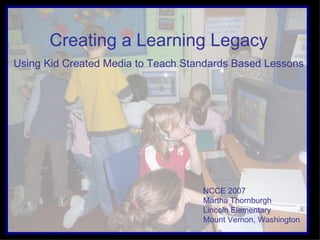 Creating a Learning Legacy Using Kid Created Media to Teach Standards Based Lessons NCCE 2007  Martha Thornburgh Lincoln Elementary  Mount Vernon, Washington 