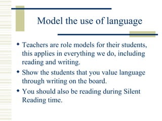 Model the use of language Teachers are role models for their students, this applies in everything we do, including reading and writing. Show the students that you value language through writing on the board. You should also be reading during Silent Reading time. 