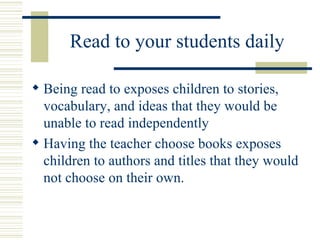 Read to your students daily Being read to exposes children to stories, vocabulary, and ideas that they would be unable to read independently Having the teacher choose books exposes children to authors and titles that they would not choose on their own. 