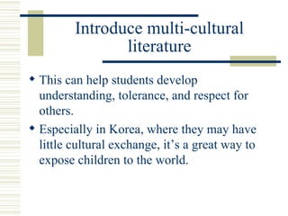Introduce multi-cultural literature This can help students develop understanding, tolerance, and respect for others. Especially in Korea, where they may have little cultural exchange, it’s a great way to expose children to the world. 