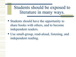 Students should be exposed to literature in many ways. Students should have the opportunity to share books with others, and to become independent readers. Use small-group, read-aloud, listening, and independent reading. 