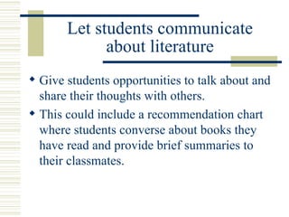 Let students communicate about literature Give students opportunities to talk about and share their thoughts with others. This could include a recommendation chart where students converse about books they have read and provide brief summaries to their classmates. 