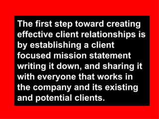 The first step toward creating effective client relationships is by establishing a client focused mission statement writing it down, and sharing it with everyone that works in the company and its existing and potential clients. 