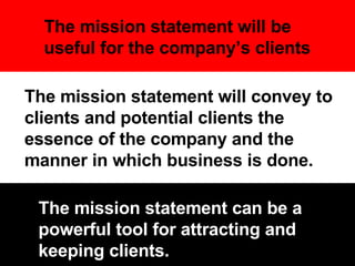 The mission statement will convey to clients and potential clients the essence of the company and the manner in which business is done.  The mission statement will be useful for the company’s clients The mission statement can be a powerful tool for attracting and keeping clients. 