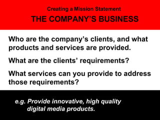 THE COMPANY’S BUSINESS Who are the company’s clients, and what products and services are provided.  What are the clients’ requirements?  What services can you provide to address those requirements? e.g. Provide innovative, high quality    digital media products. Creating a Mission Statement 
