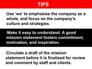 TIPS Use ‘we’ to emphasise the company as a whole, and focus on the company’s culture and strategies. Make it easy to understand. A good mission statement fosters commitment, motivation, and inspiration.  Circulate a draft of the mission statement before it is finalised for review and comment by staff and clients.  