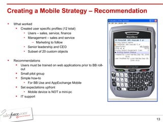 Creating a Mobile Strategy – Recommendation What worked Created user specific profiles (12 total) Users – sales, service, finance Management – sales and service Marketing to follow Senior leadership and CEO Subset of 20 custom objects Recommendations Users must be trained on web applications prior to BB roll-out Small pilot group Simple how-to  For BB Use and AppExchange Mobile Set expectations upfront Mobile device is NOT a mini-pc IT support 