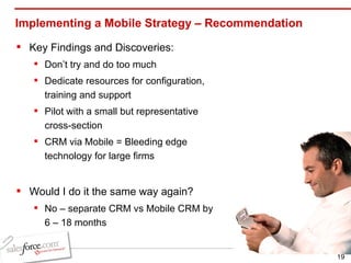 Implementing a Mobile Strategy – Recommendation Key Findings and Discoveries: Don’t try and do too much Dedicate resources for configuration, training and support Pilot with a small but representative cross-section CRM via Mobile = Bleeding edge technology for large firms Would I do it the same way again? No – separate CRM vs Mobile CRM by 6 – 18 months 