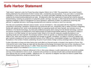 Safe Harbor Statement “ Safe harbor” statement under the Private Securities Litigation Reform Act of 1995: This presentation may contain forward-looking statements the achievement of which involves risks, uncertainties and assumptions. If any such risks or uncertainties materialize or if any of the assumptions proves incorrect, our results could differ materially from the results expressed or implied by the forward-looking statements we make.  All statements other than statements of historical fact could be deemed forward-looking, including any projections of subscriber growth, earnings, revenues, or other financial items and any statements regarding strategies or plans of management for future operations, statements of belief, any statements concerning new, planned, or upgraded services or technology developments and customer contracts or use of our services. The risks and uncertainties referred to above include - but are not limited to - risks associated with the integration of Sendia Corporation’s technology, operations, infrastructure and personnel with ours; unexpected costs or delays incurred in integrating Sendia with salesforce.com, which could adversely affect our operating results and rate of growth; any unknown errors or limitations in the Sendia technology; any third party intellectual property claims arising from the Sendia technology; customer and partner acceptance and deployment of the AppExchange and AppExchange Mobile platforms; interruptions or delays in our service or our Web hosting; our new business model; breach of our security measures; possible fluctuations in our operating results and rate of growth; the emerging market in which we operate; our relatively limited operating history; our ability to hire, retain and motivate our employees and manage our growth; competition; our ability to continue to release and gain customer acceptance of new and improved versions of our CRM service; unanticipated changes in our effective tax rate; fluctuations in the number of shares outstanding; the price of such shares; foreign currency exchange rates and interest rates. Further information on these and other factors that could affect our financial results is included in the reports on Forms 10-K, 10-Q and 8-K and in other filings we make with the Securities and Exchange Commission from time to time, including our Form 10-K for the fiscal year ended January 31, 2006. These documents are available on the SEC Filings section of the Investor Information section of our website at  www.salesforce.com/investor . Any unreleased services or features referenced in this or other press releases or public statements are not currently available and may not be delivered on time or at all.  Customers who purchase our services should make purchase decisions based upon features that are currently available.  Salesforce.com, inc. assumes no obligation and does not intend to update these forward-looking statements, except as required by law. 