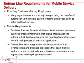 Bottom Line Requirements for Mobile Service Delivery Enabling Customer-Facing Employees Many organizations are now beginning to bring the benefits of automation to the mobile customer facing employees such as sales and field service. Mobile Requirements Business Process Driven  - Mobile applications must provide a business process framework that allows organizations to automate their best practices via the enabling technology – not force fit their process to match an application. Deliver Seamless Integration  - Mobile applications must leverage data and business processes that span multiple systems, and expose its data and business processes, where appropriate, to multiple systems as well. 