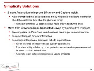 Simplicity Solutions Simple Automation to Improve Efficiency and Capture Insight Auto-prompt field that asks field reps if they would like to capture information about the customer their about to phone of email Filling out form takes 20 seconds versus hours or days to return to office Move from Browse to Semi-Connected Driven by Competitive Pressure Browsing data via Palm Treo was disastrous even to get customer number Implemented push for new information Immediate notification of leads and calls to support team Faster response time reduced sales cycle by several days Executives ability to follow up on support calls demonstrated responsiveness and increased contract renewal rates Automatic log of calls eliminates manual update of records 