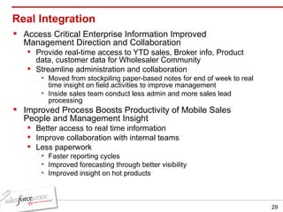 Real Integration Access Critical Enterprise Information Improved Management Direction and Collaboration Provide real-time access to YTD sales, Broker info, Product data, customer data for Wholesaler Community Streamline administration and collaboration Moved from stockpiling paper-based notes for end of week to real time insight on field activities to improve management Inside sales team conduct less admin and more sales lead processing Improved Process Boosts Productivity of Mobile Sales People and Management Insight Better access to real time information Improve collaboration with internal teams Less paperwork Faster reporting cycles Improved forecasting through better visibility Improved insight on hot products 