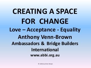 CREATING A SPACE
FOR CHANGE
Love – Acceptance - Equality
Anthony Venn-Brown
Ambassadors & Bridge Builders
International
www.abbi.org.au
© Anthony Venn-Brown
 