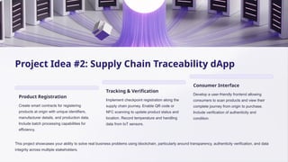 Project Idea #2: Supply Chain Traceability dApp
Product Registration
Create smart contracts for registering
products at origin with unique identifiers,
manufacturer details, and production data.
Include batch processing capabilities for
efficiency.
Tracking & Verification
Implement checkpoint registration along the
supply chain journey. Enable QR code or
NFC scanning to update product status and
location. Record temperature and handling
data from IoT sensors.
Consumer Interface
Develop a user-friendly frontend allowing
consumers to scan products and view their
complete journey from origin to purchase.
Include verification of authenticity and
condition.
This project showcases your ability to solve real business problems using blockchain, particularly around transparency, authenticity verification, and data
integrity across multiple stakeholders.
 