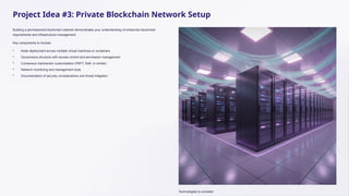 Project Idea #3: Private Blockchain Network Setup
Building a permissioned blockchain network demonstrates your understanding of enterprise blockchain
requirements and infrastructure management.
Key components to include:
• Node deployment across multiple virtual machines or containers
• Governance structure with access control and permission management
• Consensus mechanism customisation (PBFT, Raft, or similar)
• Network monitoring and management tools
• Documentation of security considerations and threat mitigation
Technologies to consider:
 