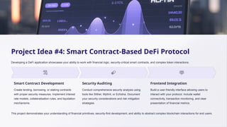 Project Idea #4: Smart Contract-Based DeFi Protocol
Developing a DeFi application showcases your ability to work with financial logic, security-critical smart contracts, and complex token interactions.
Smart Contract Development
Create lending, borrowing, or staking contracts
with proper security measures. Implement interest
rate models, collateralisation rules, and liquidation
mechanisms.
Security Auditing
Conduct comprehensive security analysis using
tools like Slither, Mythril, or Echidna. Document
your security considerations and risk mitigation
strategies.
Frontend Integration
Build a user-friendly interface allowing users to
interact with your protocol. Include wallet
connectivity, transaction monitoring, and clear
presentation of financial metrics.
This project demonstrates your understanding of financial primitives, security-first development, and ability to abstract complex blockchain interactions for end users.
 