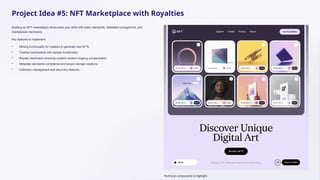 Project Idea #5: NFT Marketplace with Royalties
Building an NFT marketplace showcases your skills with token standards, metadata management, and
marketplace mechanics.
Key features to implement:
• Minting functionality for creators to generate new NFTs
• Trading mechanisms with bid/ask functionality
• Royalty distribution ensuring creators receive ongoing compensation
• Metadata standards compliance and proper storage solutions
• Collection management and discovery features
Technical components to highlight:
 