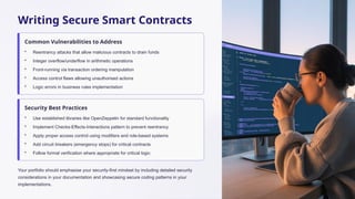 Writing Secure Smart Contracts
Common Vulnerabilities to Address
• Reentrancy attacks that allow malicious contracts to drain funds
• Integer overflow/underflow in arithmetic operations
• Front-running via transaction ordering manipulation
• Access control flaws allowing unauthorised actions
• Logic errors in business rules implementation
Security Best Practices
• Use established libraries like OpenZeppelin for standard functionality
• Implement Checks-Effects-Interactions pattern to prevent reentrancy
• Apply proper access control using modifiers and role-based systems
• Add circuit breakers (emergency stops) for critical contracts
• Follow formal verification where appropriate for critical logic
Your portfolio should emphasise your security-first mindset by including detailed security
considerations in your documentation and showcasing secure coding patterns in your
implementations.
 