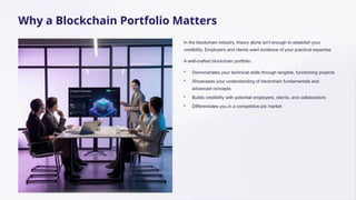 Why a Blockchain Portfolio Matters
In the blockchain industry, theory alone isn't enough to establish your
credibility. Employers and clients want evidence of your practical expertise.
A well-crafted blockchain portfolio:
• Demonstrates your technical skills through tangible, functioning projects
• Showcases your understanding of blockchain fundamentals and
advanced concepts
• Builds credibility with potential employers, clients, and collaborators
• Differentiates you in a competitive job market
 