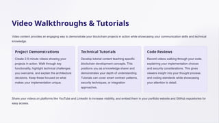 Video Walkthroughs & Tutorials
Video content provides an engaging way to demonstrate your blockchain projects in action while showcasing your communication skills and technical
knowledge.
Project Demonstrations
Create 2-5 minute videos showing your
projects in action. Walk through key
functionality, highlight technical challenges
you overcame, and explain the architecture
decisions. Keep these focused on what
makes your implementation unique.
Technical Tutorials
Develop tutorial content teaching specific
blockchain development concepts. This
positions you as a knowledge sharer and
demonstrates your depth of understanding.
Tutorials can cover smart contract patterns,
security techniques, or integration
approaches.
Code Reviews
Record videos walking through your code,
explaining your implementation choices
and security considerations. This gives
viewers insight into your thought process
and coding standards while showcasing
your attention to detail.
Share your videos on platforms like YouTube and LinkedIn to increase visibility, and embed them in your portfolio website and GitHub repositories for
easy access.
 