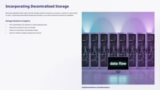 Incorporating Decentralised Storage
Blockchain applications often require off-chain storage solutions for data that is too large or expensive to store directly
on-chain. Incorporating decentralised storage demonstrates your full-stack blockchain development capabilities.
Storage Solutions to Explore:
• IPFS (InterPlanetary File System) for content-addressed data
• Arweave for permanent, pay-once storage
• Filecoin for incentivised, market-based storage
• Swarm for Ethereum-aligned storage with incentives
Implementation Considerations:
 