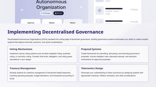 Implementing Decentralised Governance
Decentralised Autonomous Organisations (DAOs) represent the cutting edge of blockchain governance. Building governance systems showcases your ability to create complex
systems that balance technical, economic, and social considerations.
Voting Mechanisms
Implement various voting systems such as token-weighted voting, quadratic
voting, or conviction voting. Consider time-locks, delegation, and voting power
calculations in your design.
Proposal Systems
Create frameworks for submitting, discussing, and executing governance
proposals. Include validation rules, discussion periods, and execution
mechanisms for approved proposals.
Treasury Management
Develop systems for collective management of blockchain-based treasuries,
including spending proposals, budget allocations, and transparent accounting of
funds.
Tokenomics Design
Showcase your understanding of token economics by designing systems with
appropriate incentives, inflation schedules, and utility considerations.
 