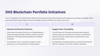 DHS Blockchain Portfolio Initiatives
The U.S. Department of Homeland Security (DHS) has pioneered several blockchain initiatives worth studying as you develop your portfolio. These
government-backed projects address real-world challenges in identity verification and supply chain security.
1
Identity Verification Solutions
DHS worked with startups Danube Tech and Digital Bazaar to
develop interoperable identity verification systems using W3C
standards for DIDs (Decentralised Identifiers) and Verifiable
Credentials.
Key takeaways: Focus on standards compliance, privacy
preservation, and interoperability with existing systems.
2
Supply Chain Traceability
The DHS Science & Technology Directorate funded projects to
enhance supply chain transparency and reduce counterfeiting of
electronics and other sensitive goods using blockchain-based
provenance tracking.
Key takeaways: Emphasise integration with physical authentication
methods, scalability, and real-time verification capabilities.
 