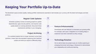 Keeping Your Portfolio Up-to-Date
The blockchain space evolves rapidly, making portfolio maintenance essential to demonstrate your currency with the latest technologies and best
practices.
1
Regular Code Updates
Schedule quarterly reviews of existing projects to update
dependencies, apply security patches, and improve code
quality based on evolving standards. Document these
maintenance activities in your changelog.
2 Feature Enhancements
Periodically add new features to showcase your growing skills.
For example, add Layer 2 integration to an existing dApp or
implement new token standards as they emerge.
3
Project Archiving
For outdated projects that no longer represent current best
practices, create clear documentation explaining their historical
context and what you would do differently today.
4 Technology Rotation
Aim to add at least one project every six months exploring an
emerging blockchain technology or framework to demonstrate
your adaptability and continuous learning.
 