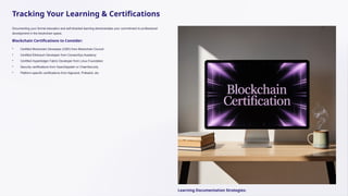 Tracking Your Learning & Certifications
Documenting your formal education and self-directed learning demonstrates your commitment to professional
development in the blockchain space.
Blockchain Certifications to Consider:
• Certified Blockchain Developer (CBD) from Blockchain Council
• Certified Ethereum Developer from ConsenSys Academy
• Certified Hyperledger Fabric Developer from Linux Foundation
• Security certifications from OpenZeppelin or ChainSecurity
• Platform-specific certifications from Algorand, Polkadot, etc.
Learning Documentation Strategies:
 