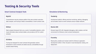 Testing & Security Tools
Smart Contract Analysis Tools
MythX
Comprehensive security analysis platform that uses symbolic execution,
static analysis, and fuzzing to detect vulnerabilities in smart contract code.
Slither
Static analysis framework that runs a suite of vulnerability detectors, prints
visual information about contract details, and provides an API for custom
analyses.
Echidna
Fuzzing tool designed for smart contracts that generates random
transactions to test invariants and detect security vulnerabilities through
property-based testing.
Simulation & Monitoring
Tenderly
Development platform offering real-time monitoring, alerting, debugging,
and simulation tools for smart contracts across multiple networks.
Remix IDE
Browser-based IDE with integrated debugging, static analysis, and test
environment for Ethereum smart contract development.
Foundry
Blazing fast, portable and modular toolkit for Ethereum application
development written in Rust, focused on local development, testing, and
deployment.
 