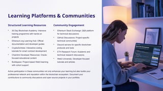 Learning Platforms & Communities
Structured Learning Resources
• 30 Day Blockchain Academy: Intensive
training programme with hands-on
projects
• Ethereum.org Learning Hub: Official
documentation and developer guides
• CryptoZombies: Interactive coding
tutorials for smart contract development
• Chainlink Developer Resources: Oracle-
focused educational content
• Buildspace: Project-based Web3 learning
with cohort support
Community Engagement
• Ethereum Stack Exchange: Q&A platform
for technical discussions
• GitHub Discussions: Project-specific
technical communities
• Discord servers for specific blockchain
protocols and tools
• ETH Research Forum: Academic and
technical research discussions
• Web3 University: Developer-focused
tutorials and articles
Active participation in these communities not only enhances your learning but also builds your
professional network and reputation within the blockchain ecosystem. Document your
contributions to community discussions and open source projects in your portfolio.
 