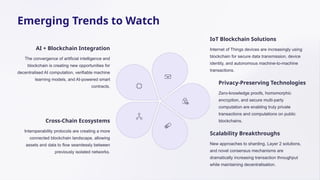 Emerging Trends to Watch
AI + Blockchain Integration
The convergence of artificial intelligence and
blockchain is creating new opportunities for
decentralised AI computation, verifiable machine
learning models, and AI-powered smart
contracts.
IoT Blockchain Solutions
Internet of Things devices are increasingly using
blockchain for secure data transmission, device
identity, and autonomous machine-to-machine
transactions.
Privacy-Preserving Technologies
Zero-knowledge proofs, homomorphic
encryption, and secure multi-party
computation are enabling truly private
transactions and computations on public
blockchains.
Scalability Breakthroughs
New approaches to sharding, Layer 2 solutions,
and novel consensus mechanisms are
dramatically increasing transaction throughput
while maintaining decentralisation.
Cross-Chain Ecosystems
Interoperability protocols are creating a more
connected blockchain landscape, allowing
assets and data to flow seamlessly between
previously isolated networks.
 