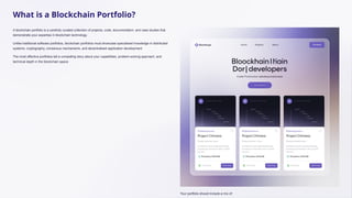 What is a Blockchain Portfolio?
A blockchain portfolio is a carefully curated collection of projects, code, documentation, and case studies that
demonstrate your expertise in blockchain technology.
Unlike traditional software portfolios, blockchain portfolios must showcase specialised knowledge in distributed
systems, cryptography, consensus mechanisms, and decentralised application development.
The most effective portfolios tell a compelling story about your capabilities, problem-solving approach, and
technical depth in the blockchain space.
Your portfolio should include a mix of:
 