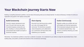 Your Blockchain Journey Starts Now
Building a compelling blockchain portfolio is not just about showcasing what you've already learned—it's about embracing a mindset of continuous
exploration and growth in this rapidly evolving field.
Build Consistently
Commit to regular development work,
even if it's just a few hours per week.
Consistent progress compounds over
time, resulting in a robust portfolio that
demonstrates both breadth and depth of
blockchain expertise.
Share Openly
Document your learning journey, publish
your code, and engage with the
community. The blockchain ecosystem
values transparency and collaboration—
your contributions will help others while
establishing your reputation.
Evolve Continuously
Regularly update your portfolio with new
technologies and improved approaches.
What impressed employers last year may
be considered standard today—stay
ahead by constantly refreshing your skills
and projects.
Remember: Your blockchain portfolio is more than a collection of projects—it's a testament to your ability to shape the decentralised future. Start
building today, and position yourself at the forefront of this revolutionary technology.
 