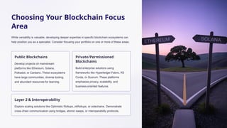 Choosing Your Blockchain Focus
Area
While versatility is valuable, developing deeper expertise in specific blockchain ecosystems can
help position you as a specialist. Consider focusing your portfolio on one or more of these areas:
Public Blockchains
Develop projects on mainstream
platforms like Ethereum, Solana,
Polkadot, or Cardano. These ecosystems
have large communities, diverse tooling,
and abundant resources for learning.
Private/Permissioned
Blockchains
Build enterprise solutions using
frameworks like Hyperledger Fabric, R3
Corda, or Quorum. These platforms
emphasise privacy, scalability, and
business-oriented features.
Layer 2 & Interoperability
Explore scaling solutions like Optimistic Rollups, zkRollups, or sidechains. Demonstrate
cross-chain communication using bridges, atomic swaps, or interoperability protocols.
 